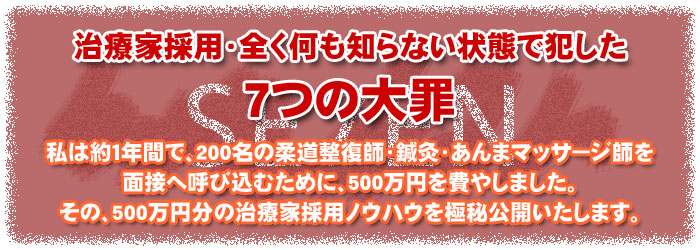 治療家採用・全く何も知らない状態で犯した7つの大罪、私は約1年間で、200名の柔道整復師・鍼灸・あんまマッサージ師を面接へ呼び込むために、500万円を費やしました。その、500万円分の治療家採用ノウハウを極秘公開いたします。