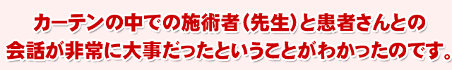 ���É@�ɏW�q����ɂ̓J�[�e���̒��ł̎{�p�ҁi�搶�j�Ɗ��҂���Ƃ̉�b�����ɑ厖�������Ƃ������Ƃ��킩�����̂ł��B